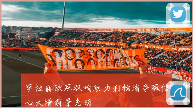 萨拉赫欧冠双响助力利物浦争冠信心大增前景光明